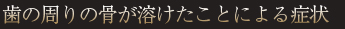 歯の周りの骨が溶けたことによる症状